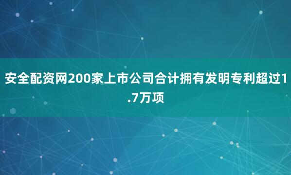 安全配资网200家上市公司合计拥有发明专利超过1.7万项