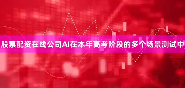 股票配资在线公司AI在本年高考阶段的多个场景测试中
