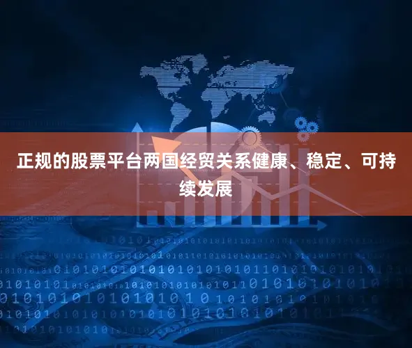 正规的股票平台两国经贸关系健康、稳定、可持续发展