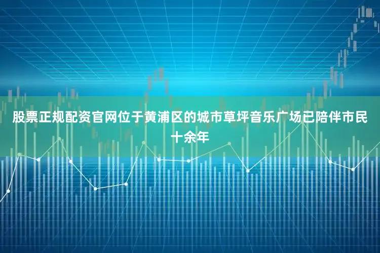 股票正规配资官网位于黄浦区的城市草坪音乐广场已陪伴市民十余年