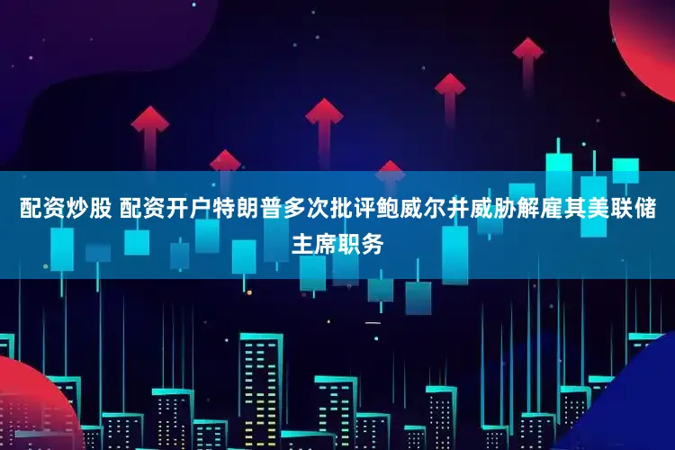 配资炒股 配资开户特朗普多次批评鲍威尔并威胁解雇其美联储主席职务