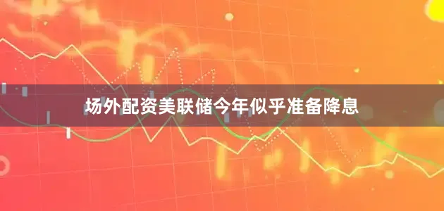 场外配资美联储今年似乎准备降息