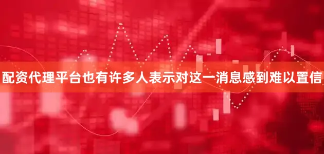 配资代理平台也有许多人表示对这一消息感到难以置信