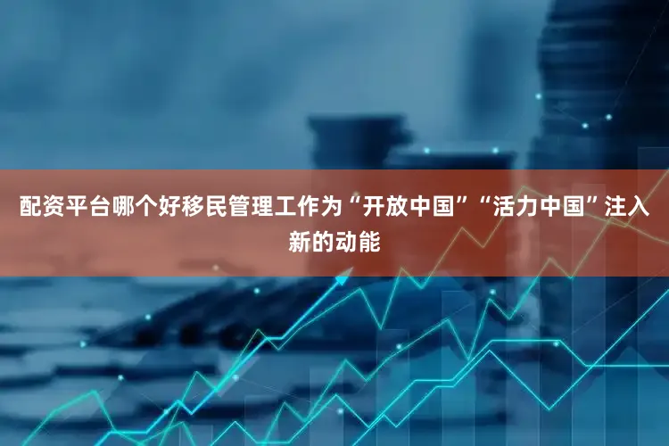 配资平台哪个好移民管理工作为“开放中国”“活力中国”注入新的动能