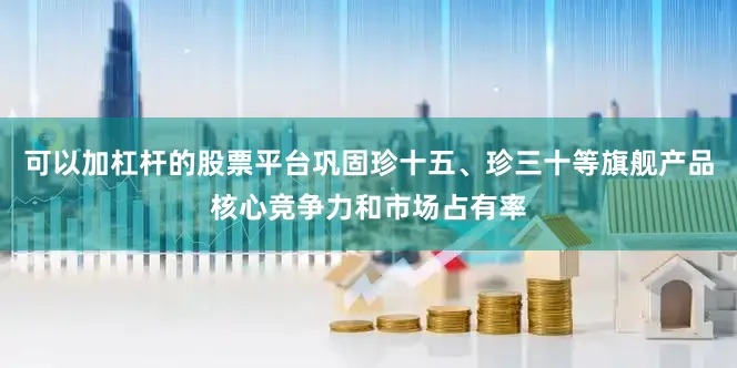 可以加杠杆的股票平台巩固珍十五、珍三十等旗舰产品核心竞争力和市场占有率