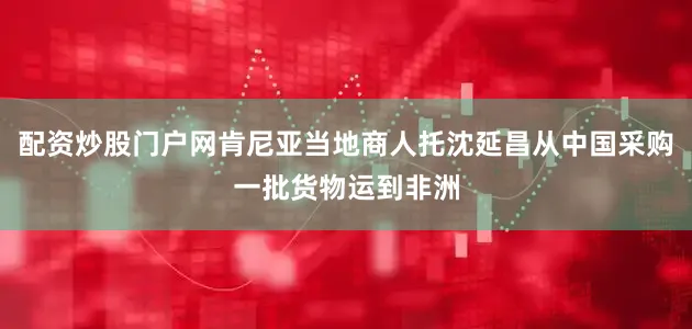 配资炒股门户网肯尼亚当地商人托沈延昌从中国采购一批货物运到非洲