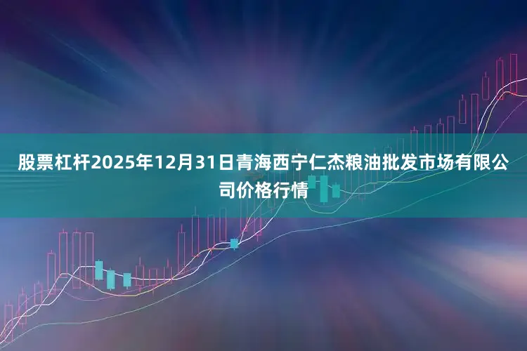 股票杠杆2025年12月31日青海西宁仁杰粮油批发市场有限公司价格行情