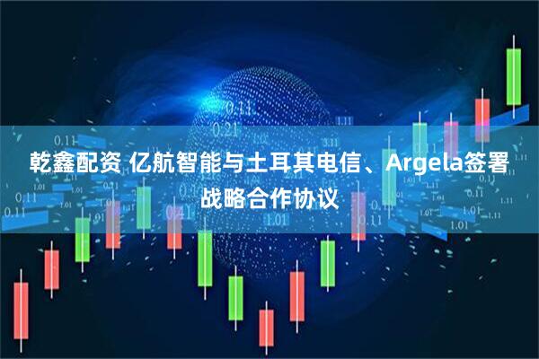 乾鑫配资 亿航智能与土耳其电信、Argela签署战略合作协议