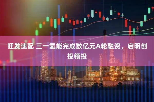 旺发速配 三一氢能完成数亿元A轮融资，启明创投领投