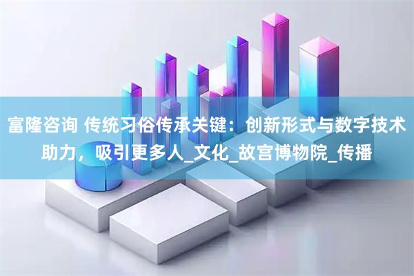 富隆咨询 传统习俗传承关键：创新形式与数字技术助力，吸引更多人_文化_故宫博物院_传播