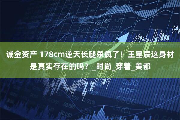 诚金资产 178cm逆天长腿杀疯了！王星辰这身材是真实存在的吗？_时尚_穿着_美都