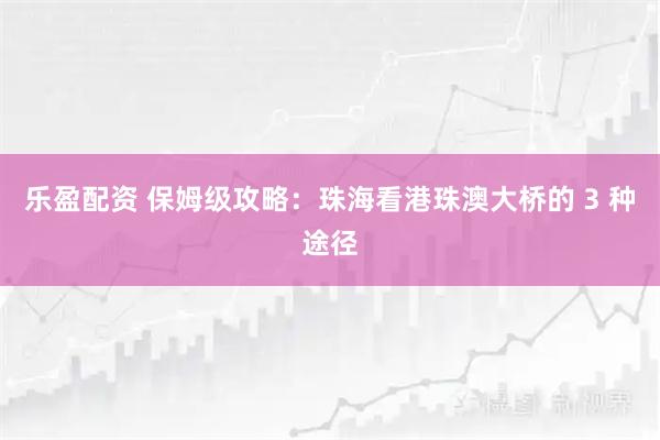 乐盈配资 保姆级攻略：珠海看港珠澳大桥的 3 种途径