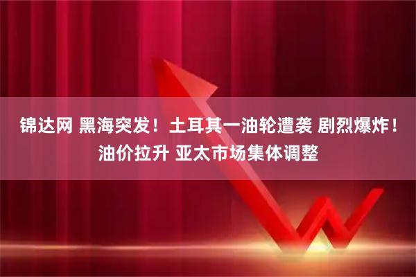 锦达网 黑海突发！土耳其一油轮遭袭 剧烈爆炸！油价拉升 亚太市场集体调整