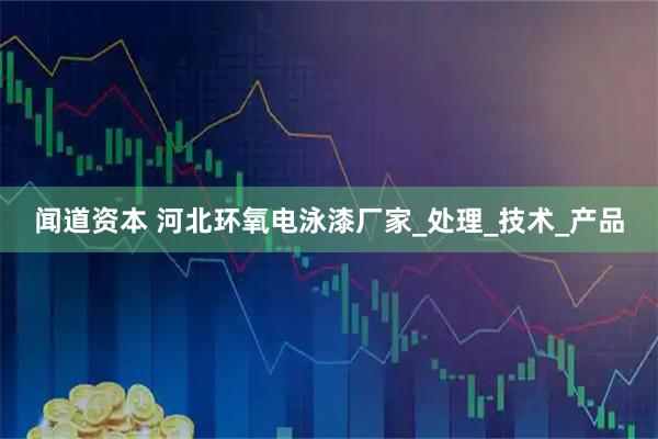 闻道资本 河北环氧电泳漆厂家_处理_技术_产品