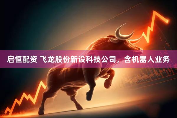 启恒配资 飞龙股份新设科技公司，含机器人业务