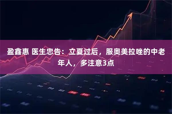 盈鑫惠 医生忠告：立夏过后，服奥美拉唑的中老年人，多注意3点