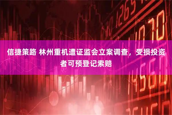 信捷策路 林州重机遭证监会立案调查，受损投资者可预登记索赔