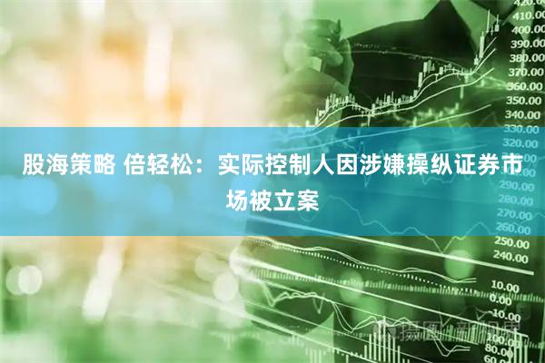 股海策略 倍轻松：实际控制人因涉嫌操纵证券市场被立案