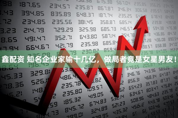 鑫配资 知名企业家输十几亿，做局者竟是女星男友！