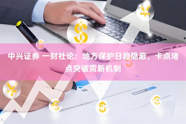 中兴证券 一财社论：地方保护日趋隐蔽，卡点堵点突破需新机制