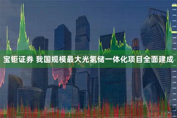 宝钜证券 我国规模最大光氢储一体化项目全面建成