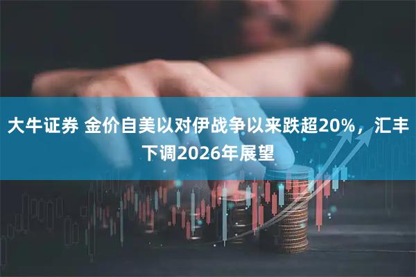 大牛证券 金价自美以对伊战争以来跌超20%，汇丰下调2026年展望