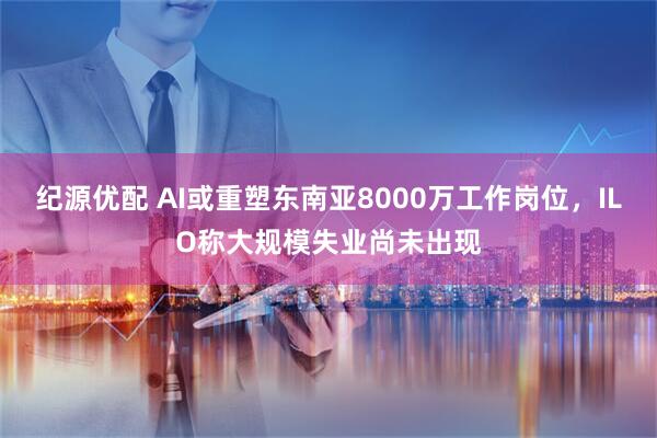 纪源优配 AI或重塑东南亚8000万工作岗位，ILO称大规模失业尚未出现