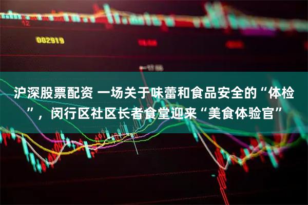 沪深股票配资 一场关于味蕾和食品安全的“体检”，闵行区社区长者食堂迎来“美食体验官”