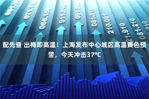 配先查 出梅即高温！上海发布中心城区高温黄色预警，今天冲击37℃
