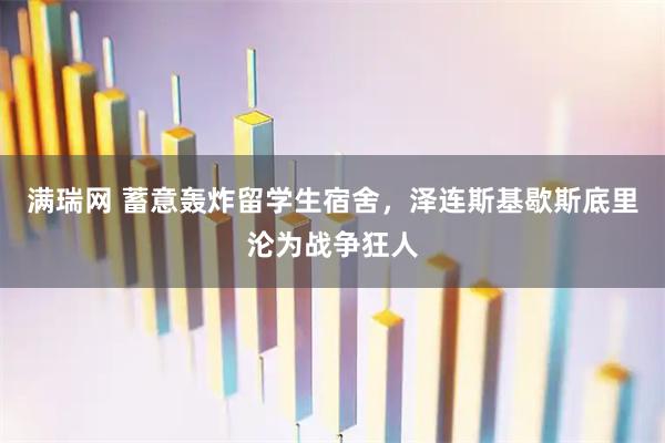 满瑞网 蓄意轰炸留学生宿舍，泽连斯基歇斯底里沦为战争狂人